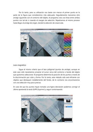 Por lo tanto, para su utilización nos basta con marcar el primer punto en la
parte de la figura que consideremos más adecuado. Seguidamente marcamos otro
anclaje siguiendo con el contorno del objeto, el programa crea una línea entre ambos
puntos con tal de ir creando el margen de selección. Repetiremos el mismo proceso
hasta llegar al anclaje de origen, donde la selección de creará sola.

Lazo magnético
Sigue el mismo criterio que el lazo poligonal (puntos de anclaje), aunque en
este caso solo necesitamos arrastrar el cursor cerca del contorno o borde del objeto
que queramos seleccionar. El programa determina la posición de los puntos a través de
la discriminación por color y forma. Por lo tanto, este método solo será eficiente con
objetos que destaquen notablemente del fondo, de lo contrario nos encontraremos
con una selección muy poco precisa.
En caso de que los puntos hayan tomado una ligera desviación podemos corregir el
último apretando la tecla SUPR (Suprimir) y seguir contorneando.

 
