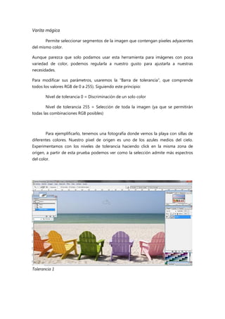 Varita mágica
Permite seleccionar segmentos de la imagen que contengan píxeles adyacentes
del mismo color.
Aunque parezca que solo podamos usar esta herramienta para imágenes con poca
variedad de color, podemos regularla a nuestro gusto para ajustarla a nuestras
necesidades.
Para modificar sus parámetros, usaremos la “Barra de tolerancia”, que comprende
todos los valores RGB de 0 a 255). Siguiendo este principio:
Nivel de tolerancia 0 = Discriminación de un solo color
Nivel de tolerancia 255 = Selección de toda la imagen (ya que se permitirán
todas las combinaciones RGB posibles)

Para ejemplificarlo, tenemos una fotografía donde vemos la playa con sillas de
diferentes colores. Nuestro píxel de origen es uno de los azules medios del cielo.
Experimentamos con los niveles de tolerancia haciendo click en la misma zona de
origen, a partir de esta prueba podemos ver como la selección admite más espectros
del color.

Tolerancia 1

 