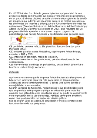 En el 2003 Adobe Inc. Ante la gran aceptación y popularidad de sus
productos decide comercializar sus nuevas versiones de los programas
en un pack. El cliente dispone de toda una serie de programas de edición
de imágenes que además de integrarse entre sí se mejora en cuanto a
las similitudes del interfaz y el lenguaje del funcionamiento de todas las
aplicaciones (Creative Suite) como: Adobe Illustrator, Adobe Photoshop y
Adobe InDesign. El primer Cs se lanza en 2001, que resultará ser un
programa fácil de aprender a usar y con un gran conjunto de
posibilidades. Las nuevas funciones y posibilidades que destacan son:

CS posibilidad de crear efecto 3D, plantillas, función Guardar para
Microsoft Office.
CS2 soporte para las capas Photoshop, soporte para Adobe Bridge,
exportar a PDF y SVG.
CS3 integración con flash, modo de isolación.
CS4 transparencias en las gradaciones, pre visualizaciones de las
separaciones.
CS5 herramientas de dibujo en perspectiva, bristle brush que imita el
brochazo real en dibujo vectorial.
Reflexión
A primera vista se ve que la empresa Adobe ha pensado siempre en el
futuro y en innovarse cada vez más para estar en todo momento
actualizado en su contemporaneidad y dando una buena calidad y
manejabilidad a sus usuarios.
La gran variedad de funciones, herramientas y sus posibilidades es lo
que engrandece este programa ya que es adecuado para todos los
usuarios que obtendrán unos resultados según su grado de conocimiento
y de implicación en su uso de trabajo. Perfecto tanto para amateurs
como para profesionales del sector del diseño gráfico.
Ese es el gran valor de Adobe, la ampliación y mejora constante del
funcionamiento de sus programas.

 