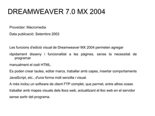 DREAMWEAVER 7.0 MX 2004 Proveïdor: Macromedia  Data publicació: Setembre 2003 Les funcions d'edició visual de Dreamweaver MX 2004 permeten agregar ràpidament disseny i funcionalitat a les pàgines, sense la necessitat de programar  manualment el codi HTML. Es poden crear taules, editar marcs, traballar amb capes, insertar comportaments  JavaScript, etc., d'una forma molt senzilla i visual. A més inclou un software de client FTP complet, que permet, entre altres coses  traballar amb mapes visuals dels llocs web, actualitzant el lloc web en el servidor  sense sortir del programa. 