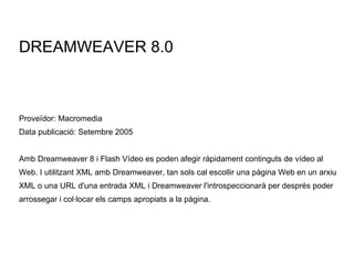 DREAMWEAVER 8.0 Proveïdor: Macromedia Data publicació: Setembre 2005 Amb Dreamweaver 8 i Flash Vídeo es poden afegir ràpidament continguts de vídeo al Web. I utilitzant XML amb Dreamweaver, tan sols cal escollir una pàgina Web en un arxiu XML o una URL d'una entrada XML i Dreamweaver l'introspeccionarà per després poder arrossegar i col·locar els camps apropiats a la pàgina. 