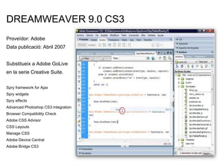 DREAMWEAVER 9.0 CS3 Proveïdor: Adobe Data publicació: Abril 2007 Substitueix a Adobe GoLive en la serie Creative Suite. Spry framework for Ajax  Spry widgets Spry effects  Advanced Photoshop CS3 integration  Browser Compatibility Check Adobe CSS Advisor  CSS Layouts Manage CSS Adobe Device Central Adobe Bridge CS3  