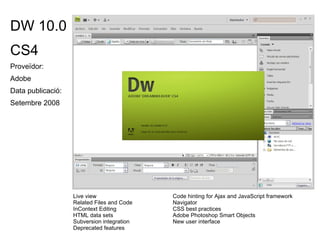DW 10.0 CS4 Proveïdor: Adobe Data publicació:  Setembre 2008 Live view Code hinting for Ajax and JavaScript framework  Related Files and Code  Navigator InContext Editing CSS best practices HTML data sets Adobe Photoshop Smart Objects Subversion integration New user interface Deprecated features 
