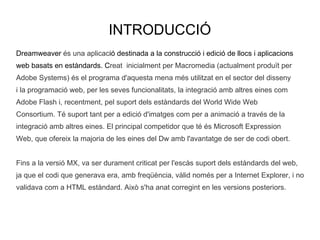 INTRODUCCIÓ Dreamweaver és una aplicac ió  destinada a la construcció i edició de llocs iaplicacions  webbasats en estàndards. C reat inicialment per Macromedia (actualment produït per  Adobe Systems) és el programa d'aquesta mena més utilitzat en el sector del disseny  i la programació web, per les seves funcionalitats, la integració amb altres eines com  Adobe Flash i, recentment, pel suport dels estàndards del World Wide Web  Consortium. Té suport tant per a edició d'imatges com per a animació a través de la  integració amb altres eines. El principal competidor que té és Microsoft Expression  Web, que ofereix la majoria de les eines del Dw amb l'avantatge de ser de codi obert. Fins a la versió MX, va ser durament criticat per l'escàs suport dels estàndards del web,  ja que el codi que generava era, amb freqüència, vàlid només per a Internet Explorer, i no  validava com a HTML estàndard. Això s'ha anat corregint en les versions posteriors. 