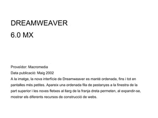 DREAMWEAVER  6.0 MX Proveïdor: Macromedia Data publicació: Maig  2002 A la imatge, la nova interfície de Dreamweaver es manté ordenada, fins i tot en pantalles més petites. Apareix una ordenada fila de pestanyes a la finestra de la part superior i les noves fletxes al llarg de la franja dreta permeten, al expandir-se, mostrar els diferents recursos de construcció de webs. 