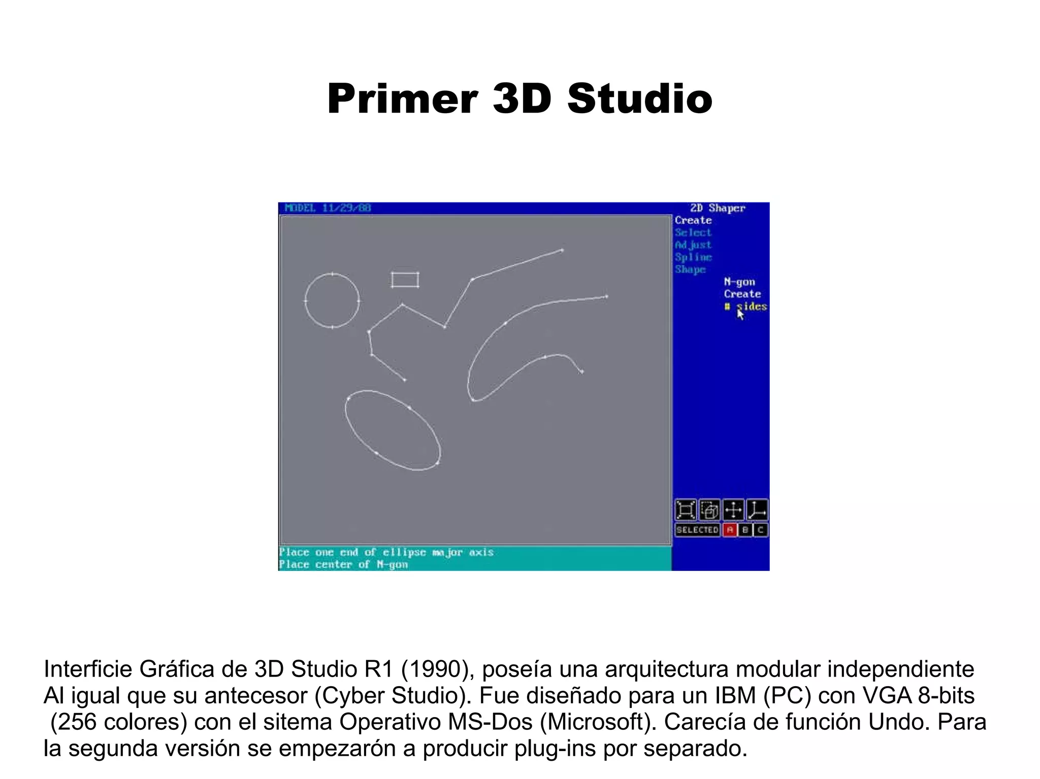 Primer 3D Studio Interficie Gráfica de 3D Studio R1 (1990), poseía una arquitectura modular independiente Al igual que su antecesor (Cyber Studio). Fue diseñado para un IBM (PC) con VGA 8-bits (256 colores) con el sitema Operativo MS-Dos (Microsoft). Carecía de función Undo. Para  la segunda versión se empezarón a producir plug-ins por separado.  