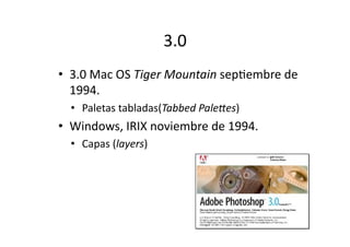 3.0	
  
•  3.0	
  Mac	
  OS	
  Tiger	
  Mountain	
  sepQembre	
  de	
  
1994.	
  	
  
•  Paletas	
  tabladas(Tabbed	
  Pale;es)	
  

•  Windows,	
  IRIX	
  noviembre	
  de	
  1994.	
  	
  
•  Capas	
  (layers)	
  

 