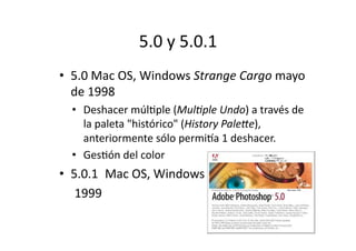 5.0	
  y	
  5.0.1	
  
•  5.0	
  Mac	
  OS,	
  Windows	
  Strange	
  Cargo	
  mayo	
  
de	
  1998	
  
•  Deshacer	
  múlQple	
  (MulBple	
  Undo)	
  a	
  través	
  de	
  
la	
  paleta	
  "histórico"	
  (History	
  Pale;e),	
  
anteriormente	
  sólo	
  permima	
  1	
  deshacer.	
  
•  GesQón	
  del	
  color	
  

•  5.0.1	
  	
   Mac	
  OS,	
  Windows	
  
	
  	
   	
  1999	
  

 