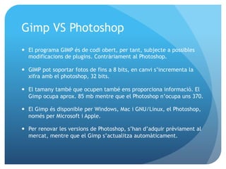 Gimp VS Photoshop
—  El programa GIMP és de codi obert, per tant, subjecte a possibles
modificacions de plugins. Contràriament al Photoshop.
—  GIMP pot soportar fotos de fins a 8 bits, en canvi s’incrementa la
xifra amb el photoshop, 32 bits.
—  El tamany també que ocupen també ens proporciona informació. El
Gimp ocupa aprox. 85 mb mentre que el Photoshop n’ocupa uns 370.
—  El Gimp és disponible per Windows, Mac i GNU/Linux, el Photoshop,
només per Microsoft i Apple.
—  Per renovar les versions de Photoshop, s’han d’adquir prèviament al
mercat, mentre que el Gimp s’actualitza automàticament.

 