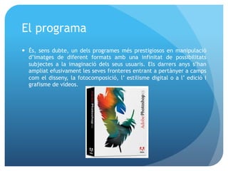 El programa
—  És, sens dubte, un dels programes més prestigiosos en manipulació
d’imatges de diferent formats amb una infinitat de possibilitats
subjectes a la imaginació dels seus usuaris. Els darrers anys s’han
ampliat efusivament les seves fronteres entrant a pertànyer a camps
com el disseny, la fotocomposició, l’ estilisme digital o a l’ edició i
grafisme de videos.

 