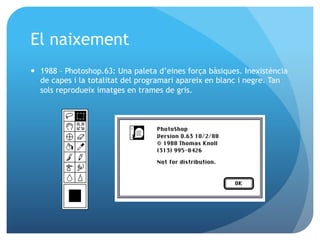 El naixement
—  1988 – Photoshop.63: Una paleta d’eines força bàsiques. Inexistència
de capes i la totalitat del programari apareix en blanc i negre. Tan
sols reprodueix imatges en trames de gris.

 