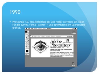 1990
—  Photoshop 1.0. caracteritzada per una major correcció del color,
l’ús de curves, l’eina ‘’clonar’’ i una optimització en la producció
gràfica.

 