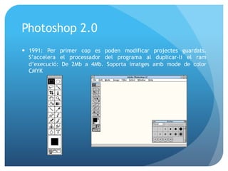 Photoshop 2.0
—  1991: Per primer cop es poden modificar projectes guardats.
S’accelera el processador del programa al duplicar-li el ram
d’execució: De 2Mb a 4Mb. Soporta imatges amb mode de color
CMYK

 