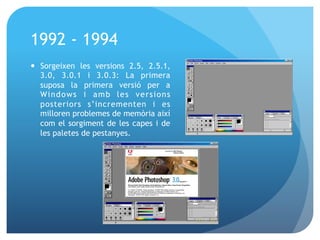 1992 - 1994
—  Sorgeixen les versions 2.5, 2.5.1,
3.0, 3.0.1 i 3.0.3: La primera
suposa la primera versió per a
Wi n d o w s i a m b l e s v e r s i o n s
posteriors s’incrementen i es
milloren problemes de memòria així
com el sorgiment de les capes i de
les paletes de pestanyes.

 