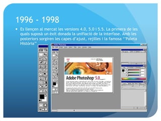 1996 - 1998
—  Es llençen al mercat les versions 4.0, 5.0 i 5.5. La primera de les
quals suposà un èxit donada la unifiació de la interfase. Amb les
posteriors sorgiren les capes d’ajust, rejilles i la famosa ‘’Paleta
Història’’

 