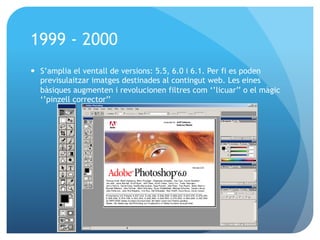 1999 - 2000
—  S’amplia el ventall de versions: 5.5, 6.0 i 6.1. Per fi es poden
previsulaitzar imatges destinades al contingut web. Les eines
bàsiques augmenten i revolucionen filtres com ‘’licuar’’ o el màgic
‘’pinzell corrector’’

 