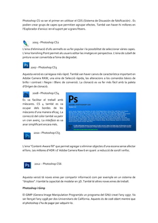 Photoshop CS va ser el primer en utilitzar el CDS (Sistema de Disuasión de falsificación) . Es
podien crear grups de capes que permitien agrupar efectes. També van haver-hi millores en
l’Explorador d’arxius i en el suport per a grans fitxers.

2005 - Photoshop CS2
L’eina d’eliminació d’ulls vermells es va fer popular i la possibilitat de seleccionar vàries capes.
L’eina Vanishing Point permet als usuaris editar las imatges en perspectiva. L’eina de cubell de
pintura va ser convertida a l’eina de degradat.
2007 - Photoshop CS3
Aquesta versió es carregava més ràpid. També van haver canvis de característica important en
Adobe Camera RAW, una eina de Selecció ràpida, las alteracions a los comandos bàsics de
brillo i contrast i Negre i Blanc de conversió. La clonació es va fer més fàcil amb la paleta
d’Orígen de clonació.
2008 - Photoshop CS4
Es va facilitar el treball amb
màscares. CS 4 també es va
ocupar dels bordes de les
màscares d’una manera eficaç. La
correcció del color també va patir
un cran avenç. La interface es va
anar simplificant encara més.
2010 - Photoshop CS5

L’eina “Content-Aware fill” que permet agregar o eliminar objectes d’una escena sense afectar
el fons. Les millores d’HDR i d’ Adobe Camera Raw 6 en quant a reducció de soroll i enfoc.

2012 - Photoshop CS6

Aquesta versió té noves eines per compartir informació com per exemple en un sistema de
“dropbox”. I també la capacitat de modelar en 3D. També té altres noves eines de treball.
Photoshop i Gimp
El GIMP (Genera Image Manipulation Program)és un programa del GNU creat l'any 1997. Va
ser llençat l’any 1998 per dos Universitaris de California. Aquests és de codi obert mentre que
el photoshop s’ha de pagar per adquirir-lo.

 