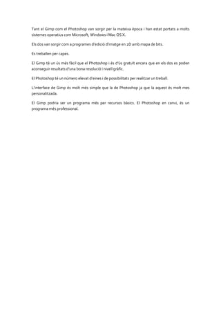 Tant el Gimp com el Photoshop van sorgir per la mateixa època i han estat portats a molts
sistemes operatius com Microsoft, Windows i Mac OS X.
Els dos van sorgir com a programes d’edició d’imatge en 2D amb mapa de bits.
Es treballen per capes.
El Gimp té un ús més fàcil que el Photoshop i és d’ús gratuït encara que en els dos es poden
aconseguir resultats d’una bona resolució i nivell gràfic.
El Photoshop té un número elevat d’eines i de possibilitats per realitzar un treball.
L’interface de Gimp és molt més simple que la de Photoshop ja que la aquest és molt mes
personalitzada.
El Gimp podria ser un programa més per recursos bàsics. El Photoshop en canvi, és un
programa més professional.

 