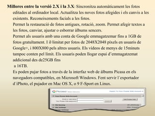 Millores entre la versió 2.X i la 3.X: Sincronitza automàticament les fotos
editades al ordinador local. Actualitza les noves fotos afegides i els canvis a les
existents. Reconeixements facials a les fotos.
Permet la restauració de fotos antigues, rotació, zoom. Permet afegir textos a
les fotos, canviar, ajustar o esborrar àlbums sencers.
Permet als usuaris amb una conta de Google emmagatzemar fins a 1GB de
fotos gratuïtament. I il·limitat per fotos de 2048X2048 píxels en usuaris de
Google+, i 800X800 pels altres usuaris. Els vídeos de menys de 15minuts
tampoc conten pel límit. Els usuaris poden llogar espai d’emmagatzemat
addicional des de25GB fins
a 16TB.
Es poden pujar fotos a través de la interfaz web de àlbums Picasa en els
navegadors compatibles, en Microsoft Windows. Fent servir l´exportador
d´iPhoto, el pujador en Mac OS X, o 9 F-Sport en Linux.
 
