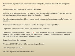 Picasa és un organitzador, visor i editor de fotografia, amb un lloc web per compartir-
les.
Va ser creada per Lifescape al 2002 a Califòrnia.
Al 2004 la va adquirir Google i la ofereix com freeware(llicència lliure). Es pot integrar
a dos aplicacions del navegador Google: Google + i Gmail.
Actualment permet editar vídeos i pujar-los directament a la conta personal d´ usuari en
Youtube.
Picasa es distribueix en 38 idiomes i acaba de llençar la versió per Mac.
La primera versió de Picasa no va ser distribuïda a Espanya.
La primera versió en castellà va ser la 2.7, fins desembre de 2008, que permet localitzar
arxius gràfics de l´ordinador; editar les fotos, crear collages i presentacions d´imatges;
carregar en línia les imatges dels àlbums creats…
Requisits mínims del sistema:
Windows2000/XP/Vista. Hi ha una versió per Linux.
128MB de memòria RAM
50MB d’espai disponible en el disc dur.
 
