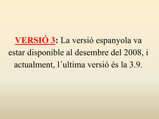 VERSIÓ 3: La versió espanyola va
estar disponible al desembre del 2008, i
actualment, l´ultima versió és la 3.9.
 