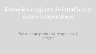 Evolución conjunta de interfaces y sistemas operativos Del dialogo pregunta-respuesta al GESTO 