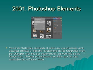 2001. Photoshop Elements Versió de Photoshop destinada al públic poc experimentat, amb accessos directes a diferents tractaments de les fotografies (com per exemple, una eina que suprimeix els ulls vermells de les fotografies) i diversos procediments que feien que fos més accessible per a l’usuari mitjà. 