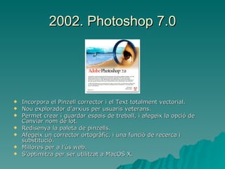 2002. Photoshop 7.0 Incorpora el Pinzell corrector i el Text totalment vectorial. Nou explorador d’arxius per usuaris veterans. Permet crear i guardar espais de treball, i afegeix la opció de Canviar nom de lot. Redisenya la paleta de pinzells. Afegeix un corrector ortogràfic, i una funció de recerca i substitució.  Millores per a l’ús web. S’optimitza per ser utilitzat a MacOS X. 