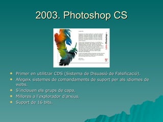2003. Photoshop CS Primer en utilitzar CDS (Sistema de Disuasió de Falsificació). Afegeix sistemes de comandaments de suport per als idiomes de webs. S’inclouen els grups de capa. Millores a l’explorador d’arxius. Suport de 16 bits. 