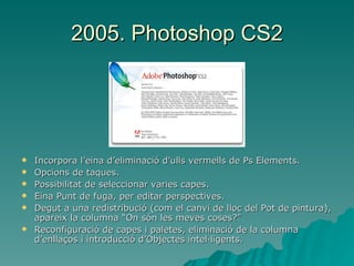 2005. Photoshop CS2 Incorpora l’eina d’eliminació d’ulls vermells de Ps Elements. Opcions de taques. Possibilitat de seleccionar varies capes. Eina Punt de fuga, per editar perspectives. Degut a una redistribució (com el canvi de lloc del Pot de pintura), apareix la columna “On són les meves coses?” Reconfiguració de capes i paletes, eliminació de la columna d’enllaços i introducció d’Objectes intel·ligents. 