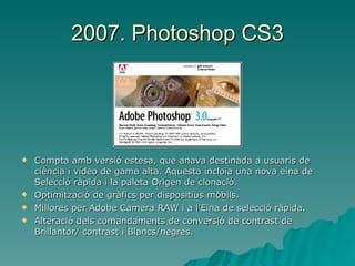 2007. Photoshop CS3 Compta amb versió estesa, que anava destinada a usuaris de ciència i vídeo de gama alta. Aquesta incloïa una nova eina de Selecció ràpida i la paleta Origen de clonació. Optimització de gràfics per dispositius mòbils. Millores per Adobe Camera RAW i a l’Eina de selecció ràpida. Alteració dels comandaments de conversió de contrast de Brillantor/ contrast i Blancs/negres. 