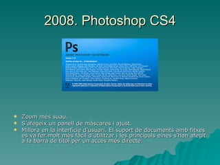 2008. Photoshop CS4 Zoom més suau. S’afegeix un panell de màscares i ajust. Millora en la interfície d’usuari. El suport de documents amb fitxes es va fer molt més fàcil d’utilitzar i les principals eines s’han afegit a la barra de títol per un accés més directe. 