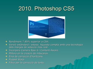 2010. Photoshop CS5 Rendiment 7.85% superior a CS4. Versió estàndard i estesa. Aquesta compta amb una tecnologia dels marges de selecció més real. Incorpora Camera Raw 6 i Content-Aware. Millora en la creació de màscares. Eina de correcció d’horitzons. Puppet Warp. Filtre per la correcció de lents. 