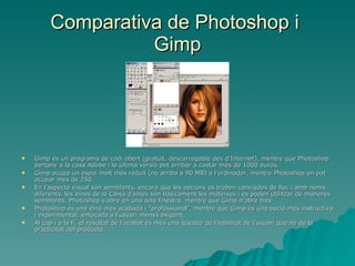 Comparativa de Photoshop i  Gimp Gimp és un programa de codi obert (gratuït, descarregable des d’Internet), mentre que Photoshop pertany a la casa Adobe i la última versió pot arribar a costar més de 1000 euros. Gimp ocupa un espai molt més reduït (no arriba a 90 MB) a l’ordinador, mentre Photoshop en pot ocupar més de 250. En l’aspecte visual són semblants, encara que les opcions es troben canviades de lloc i amb noms diferents, les eines de la Caixa d’eines són bàsicament les mateixes i es poden utilitzar de maneres semblants. Photoshop s’obre en una sola finestra, mentre que Gimp n’obre tres. Photoshop és una eina més acabada i “professional”, mentre que Gimp és una opció més instructiva i experimental, enfocada a l’usuari menys exigent. Al cap i a la fi, el resultat de l’acabat és més una qüestió de l’habilitat de l’usuari que no de la practicitat del producte. 
