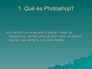 1. Què és Photoshop? -Es tracta d’un programa d’edició i retoc de fotografies, també utilitzat com taller de dibuix digital, que pertany a la casa Adobe. 