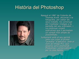 Història del Photoshop Nasqué el 1987 de l’interès de Thomas Knoll, aficionat a la fotografia, per editar els seus treballs. Va començar per traslladar imatges a la pantalla del seu ordinador, i va continuar creant subrutines que li permetien un ventall més ample de possibilitats. Juntament amb el seu germà John van crear el primer “prototip” d’aplicació, amb el nom de Image Pro, que després seria anomenat Photoshop i comercialitzat per la casa Adobe. 