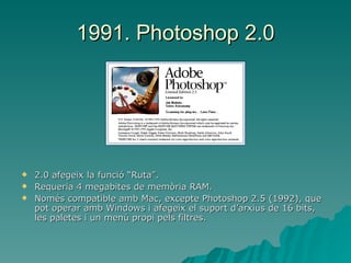 1991. Photoshop 2.0 2.0 afegeix la funció “Ruta”. Requeria 4 megabites de memòria RAM. Només compatible amb Mac, excepte Photoshop 2.5 (1992), que pot operar amb Windows i afegeix el suport d’arxius de 16 bits, les paletes i un menú propi pels filtres. 