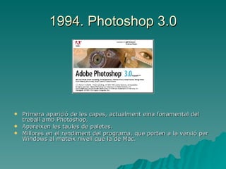 1994. Photoshop 3.0 Primera aparició de les capes, actualment eina fonamental del treball amb Photoshop. Apareixen les taules de paletes. Millores en el rendiment del programa, que porten a la versió per Windows al mateix nivell que la de Mac. 