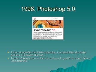 1998. Photoshop 5.0 Inclou tipografies de lletres editables, i la possibilitat de desfer accions a la paleta Història. També s’afegeixen a la llista de millores la gestió de color i l’eina Llaç magnètic. 