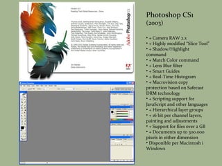 Photoshop CS1 (2003) + Camera RAW 2.x + Highly modified “Slice Tool” + Shadow/Highlight command + Match Color command + Lens Blur filter + Smart Guides + Real-Time Histogram + Macrovision copy protection based on Safecast DRM technology + Scripting support for JavaScript and other languages + Hierarchical layer groups + 16 bit per channel layers, painting and adjustments + Support for files over 2 GB + Documents up to 300.000 pixels in either dimension Disponible per Macintosh i Windows 