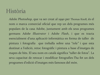 Adobe Photoshop,  que va ser creat al 1990 per  Thomas Knoll,  és el nom o marca comercial oficial que rep un dels programes més populars de la casa Adobe, juntament amb els seus programes germans  Adobe Illustrator  i  Adobe Flash , i que es tracta esencialment d’una aplicació informàtica en forma de taller  de pintura i fotografia  que treballa sobre una “ tela”  i que esta destinat a l’edició, retoc fotogràfic i pintura a base d’imatges de mapes de bits. El seu nom en català significa “taller de fotos”. La seva capacitat de retocar i modificar fotografies l’ha fet un dels programes d’edició d’imatges més famosos del món.  