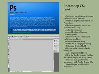 Photoshop CS4 (2008) + Smoother panning and zooming and fluid canvas rotation + OpenGL display acceleration in Photoshop + Native support for 64-bit on Windows Vista x64 + Adjustments panel + Auto-blending of images + Masks panel + Improved Adobe Photoshop Lightroom workflow + Content-aware scaling + Better RAW image processing + Extended depth of field + Dramatically enhanced color correction + Auto-alignment of layers + New file display options (tabbed document display andn-up views) + New file management and workspaces with Adobe Bridge CS4 Disponible per Machintosh i Windows 