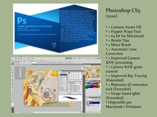 Photoshop CS5 (2010) + Content Aware Fill + Puppet Warp Tool + 64 bit for Macintosh + Bristle Tips + Mixer Brush + Automatic Lens Correction + Improved Camera RAW processing + Camera RAW grain control + Improved Ray Tracing (Extended) + Repousse 3D extrusion tool (Extended) + Image based ights (Extended) Disponible per Macintosh i Windows 