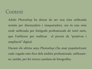 Adobe Photoshop  ha deixat de ser una eina utilitzada només per disenyadors i maquetadors, ara és una eina molt utilitzada per fotògrafs professionals de totel món, que l’utilitzen per realitzar  el procès de “positivat i ampliació” digital. Durant els ultims anys  Photoshop  s’ha anat popularitzant cada vegada més fora dels àmbits professionals, utilitzant-se, també, per fer retocs casolans de fotografies. 