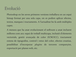 Photoshop en les seves primeres versions treballava en un espai bimap format per una sola capa, on es podien aplicar efectes, textos, marques i tractaments. A l’actualitat ho fa amb múltiples capes. A mesura que ha anat evolucionant el software a anat incluent millores com ara: espai de treball multicapa, inclusió d’elements vectorials, gestió avançada de color (ICM/ICC), tractament extens de tipografies, control i retoc del color, efectes creatius, possibilitat d’incorporar  plugins  de terceres companyies, exportació per planes web, etc. 