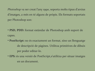 Photoshop  va ser creat l’any 1990, soporta molts tipus d’arxius d’imatges, a més en té alguns de pròpis. Els formats soportats per Photoshop son: PSD, PDD:  format estàndar de Photoshop amb suport de  capes. PostScript:  no és exactament un format, sino un llenguatge  de descripció de pàgines. Utilitza primitives de dibuix  per poder editar-lo. EPS:  és una versió de PostScript,s’utilitza per situar imatges  en un document. 