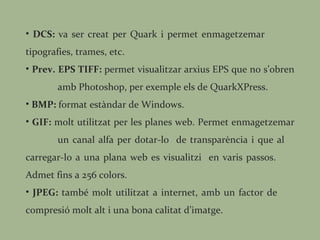 DCS:  va ser creat per Quark i permet enmagetzemar  tipografies, trames, etc. Prev. EPS TIFF:  permet visualitzar arxius EPS que no s’obren  amb Photoshop, per exemple els de QuarkXPress. BMP:  format estàndar de Windows.  GIF:  molt utilitzat per les planes web. Permet enmagetzemar  un canal alfa per dotar-lo  de transparència i que al  carregar-lo a una plana web es visualitzi  en varis passos.  Admet fins a 256 colors. JPEG:  també molt utilitzat a internet, amb un factor de  compresió molt alt i una bona calitat d’imatge. 
