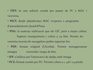 TIFF:  és una solució creada per passar de PC a MAC i viceversa. PICT:  desde plataformes MAC s’exporta a programes  d’autoediciócom QuarkXPress. PNG:  la mateixa utilització que els GIF, però a major calitat.  Suporta transparència i colors a 24 bits. Només les  versions recents de navegadors poden suportar-los. PDF:  format original d’Acrobat. Permet enmagetzamar imatges  vectorials i mapa de bits. IFF:  s’utilitza per l’intercanvi de dades amb Amiga. PCX:  format només per PC. Permet colors a 1, 4,8 i 24 píxels.  