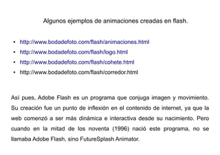 Algunos ejemplos de animaciones creadas en flash.


●   http://www.bodadefoto.com/flash/animaciones.html
●   http://www.bodadefoto.com/flash/logo.html
●   http://www.bodadefoto.com/flash/cohete.html
●   http://www.bodadefoto.com/flash/corredor.html



Así pues, Adobe Flash es un programa que conjuga imagen y movimiento.
Su creación fue un punto de inflexión en el contenido de internet, ya que la
web comenzó a ser más dinámica e interactiva desde su nacimiento. Pero
cuando en la mitad de los noventa (1996) nació este programa, no se
llamaba Adobe Flash, sino FutureSplash Animator.
 
