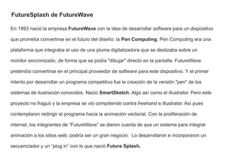 FutureSplash de FutureWave

En 1993 nació la empresa FutureWave con la idea de desarrollar software para un dispositivo

que prometía convertirse en el futuro del diseño: la Pen Computing. Pen Computing era una

plataforma que integraba el uso de una pluma digitalizadora que se deslizaba sobre un

monitor sincronizado, de forma que se podía "dibujar" directo en la pantalla. FutureWave

pretendía convertirse en el principal proveedor de software para este dispositivo. Y el primer

intento por desarrollar un programa competitivo fue la creación de la versión "pen" de los

sistemas de ilustración conocidos. Nacio SmartSketch. Algo así como el illustrator. Pero este

proyecto no fraguó y la empresa se vió compitiendo contra freehand e illustrator. Así pues

contemplaron redirigir el programa hacia la animación vectorial. Con la proliferación de

internet, los integrantes de “FutureWave” se dieron cuenta de que un sistema para integrar

animación a los sitios web, podría ser un gran negocio. Lo desarrollaron e incorporaron un

secuenciador y un “plug in” con lo que nació Future Splash.
 
